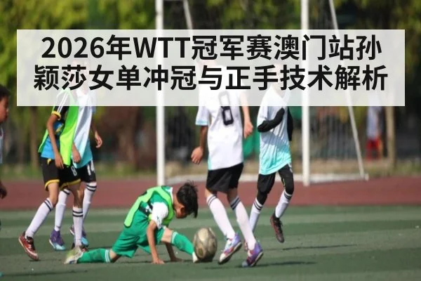 2026年WTT冠军赛澳门站孙颖莎女单冲冠与正手技术解析
