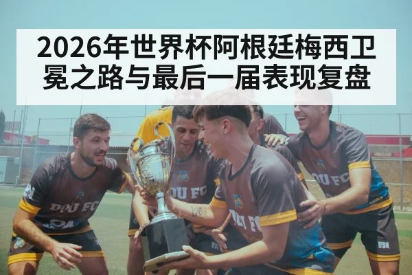 2026年世界杯阿根廷梅西卫冕之路与最后一届表现复盘